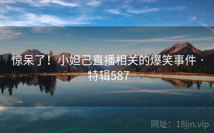 惊呆了！小妲己直播相关的爆笑事件 · 特辑587